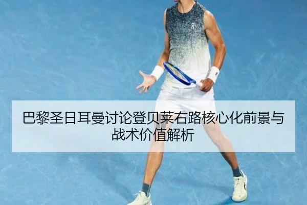 巴黎圣日耳曼讨论登贝莱右路核心化前景与战术价值解析
