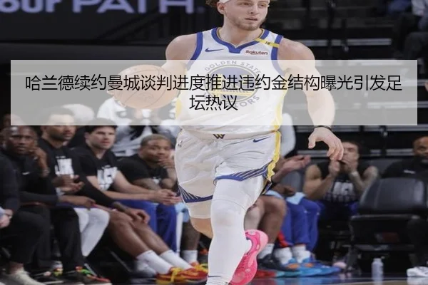 哈兰德续约曼城谈判进度推进违约金结构曝光引发足坛热议