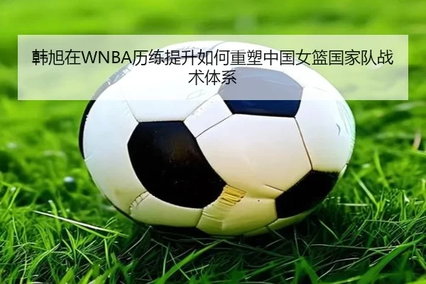 韩旭在WNBA历练提升如何重塑中国女篮国家队战术体系