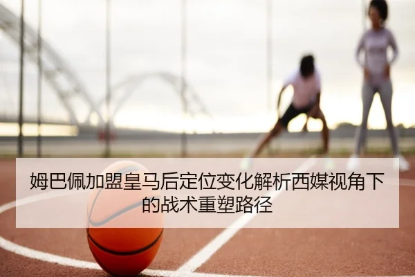 姆巴佩加盟皇马后定位变化解析西媒视角下的战术重塑路径
