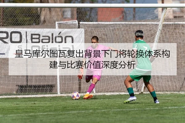 皇马库尔图瓦复出背景下门将轮换体系构建与比赛价值深度分析