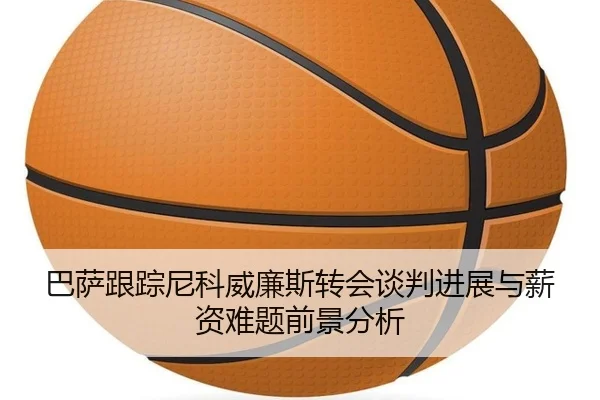 巴萨跟踪尼科威廉斯转会谈判进展与薪资难题前景分析