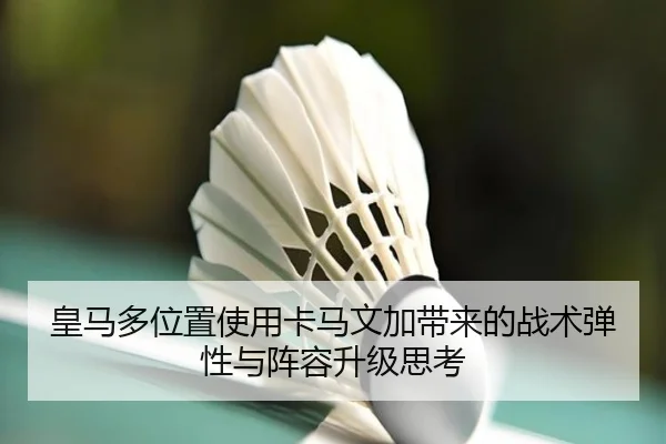 皇马多位置使用卡马文加带来的战术弹性与阵容升级思考