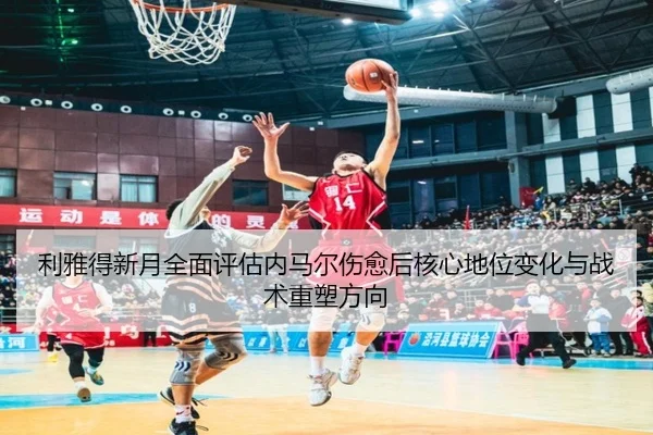 利雅得新月全面评估内马尔伤愈后核心地位变化与战术重塑方向