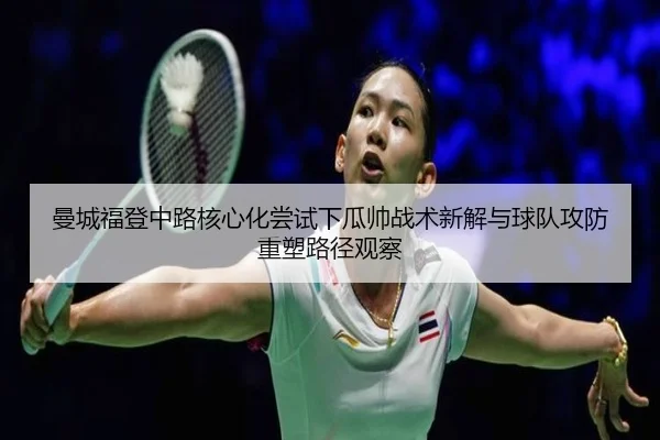 曼城福登中路核心化尝试下瓜帅战术新解与球队攻防重塑路径观察