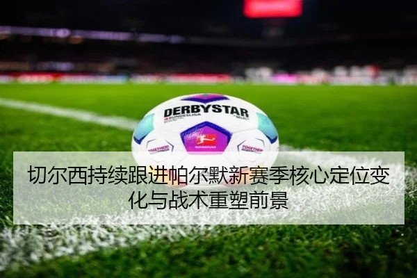 切尔西持续跟进帕尔默新赛季核心定位变化与战术重塑前景