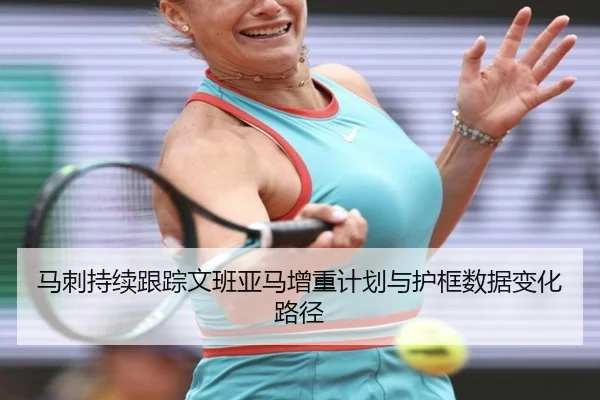 马刺持续跟踪文班亚马增重计划与护框数据变化路径