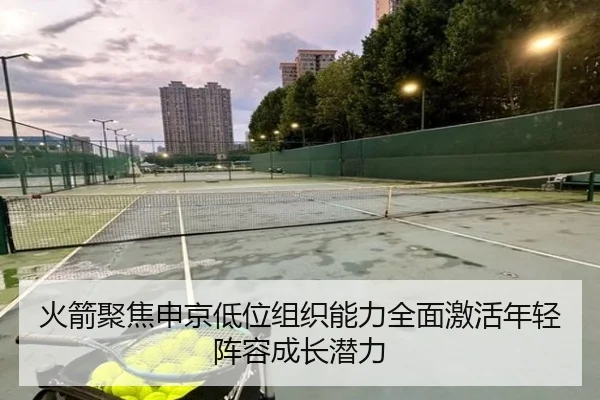 火箭聚焦申京低位组织能力全面激活年轻阵容成长潜力