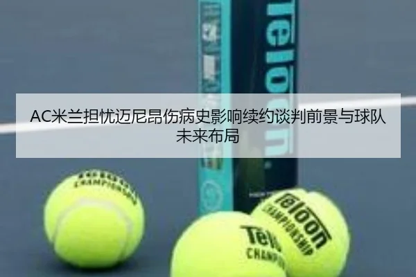 AC米兰担忧迈尼昂伤病史影响续约谈判前景与球队未来布局