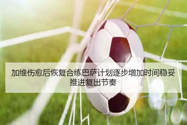 加维伤愈后恢复合练巴萨计划逐步增加时间稳妥推进复出节奏