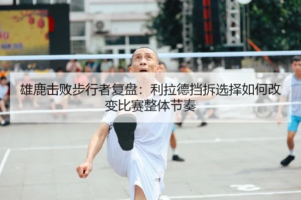雄鹿击败步行者复盘：利拉德挡拆选择如何改变比赛整体节奏