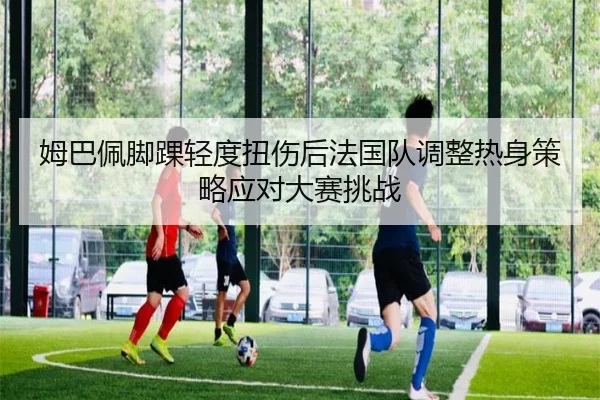 姆巴佩脚踝轻度扭伤后法国队调整热身策略应对大赛挑战
