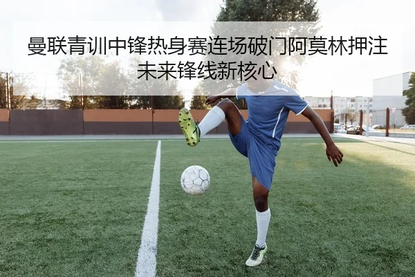 曼联青训中锋热身赛连场破门阿莫林押注未来锋线新核心